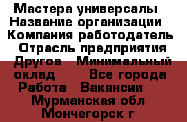 Мастера-универсалы › Название организации ­ Компания-работодатель › Отрасль предприятия ­ Другое › Минимальный оклад ­ 1 - Все города Работа » Вакансии   . Мурманская обл.,Мончегорск г.